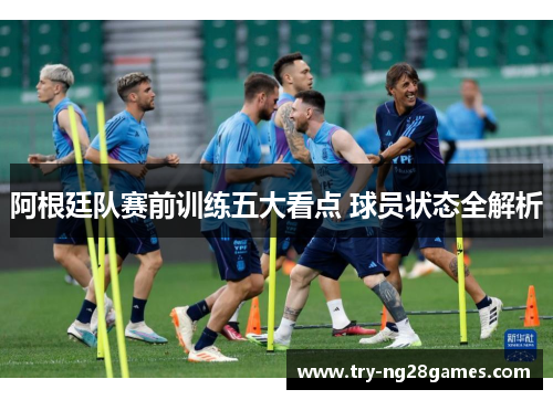 阿根廷队赛前训练五大看点 球员状态全解析 阿根廷队赛前训练五大看点 球员状态全解析