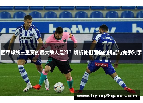 西甲锋线三重奏的最大敌人是谁?解析他们面临的挑战与竞争对手 西甲锋线三重奏的最大敌人是谁?解析他们面临的挑战与竞争对手