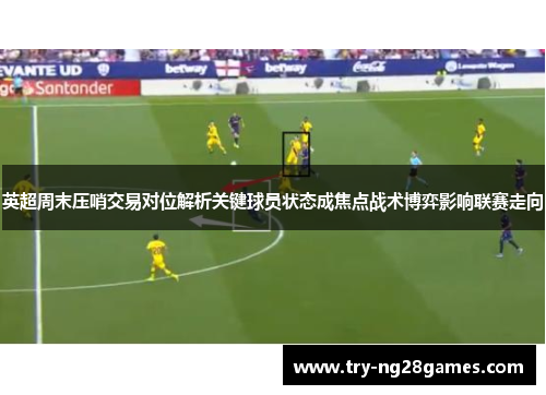 英超周末压哨交易对位解析关键球员状态成焦点战术博弈影响联赛走向 英超周末压哨交易对位解析关键球员状态成焦点战术博弈影响联赛走向