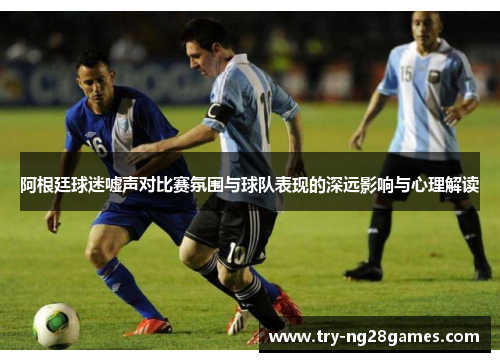 阿根廷球迷嘘声对比赛氛围与球队表现的深远影响与心理解读 阿根廷球迷嘘声对比赛氛围与球队表现的深远影响与心理解读